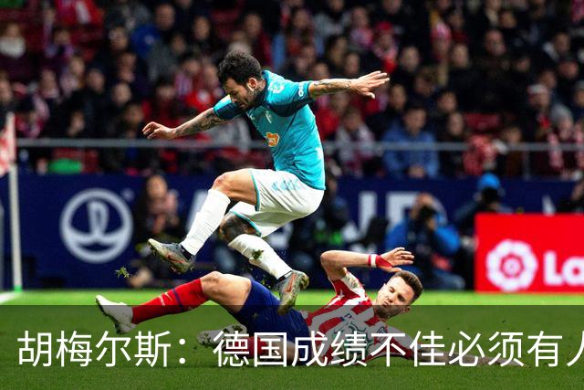 胡梅尔斯：德国成绩不佳必须有人负责，一些球员也应主动退出球队